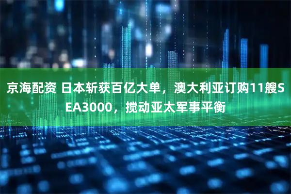 京海配资 日本斩获百亿大单，澳大利亚订购11艘SEA3000，搅动亚太军事平衡