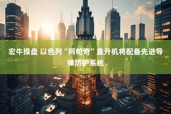 宏牛操盘 以色列“阿帕奇”直升机将配备先进导弹防护系统