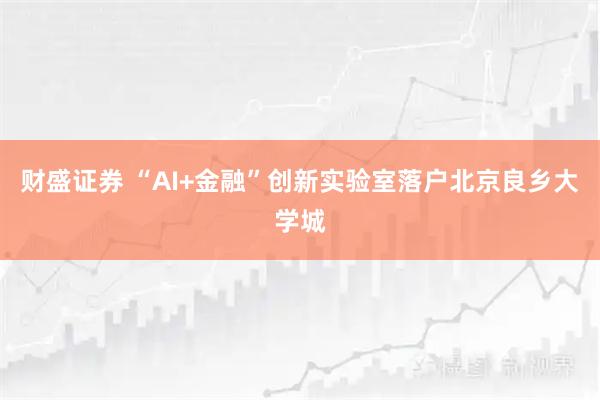 财盛证券 “AI+金融”创新实验室落户北京良乡大学城
