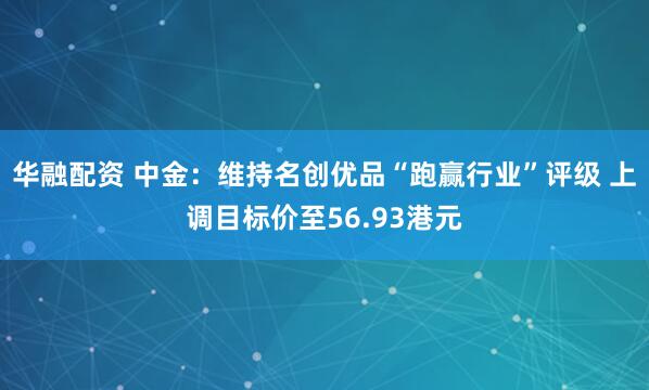 华融配资 中金：维持名创优品“跑赢行业”评级 上调目标价至56.93港元