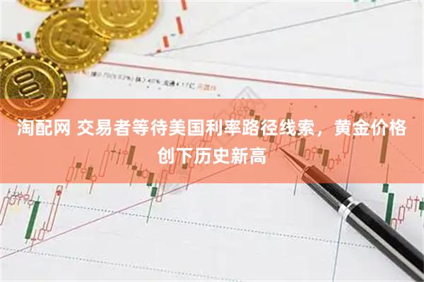 淘配网 交易者等待美国利率路径线索，黄金价格创下历史新高