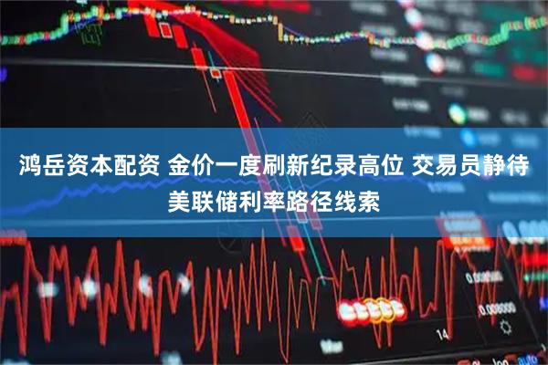 鸿岳资本配资 金价一度刷新纪录高位 交易员静待美联储利率路径线索
