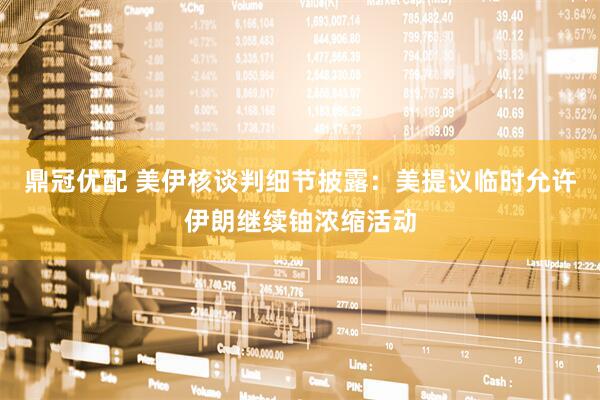 鼎冠优配 美伊核谈判细节披露：美提议临时允许伊朗继续铀浓缩活动