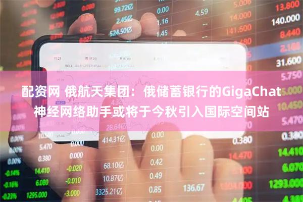 配资网 俄航天集团：俄储蓄银行的GigaChat神经网络助手或将于今秋引入国际空间站