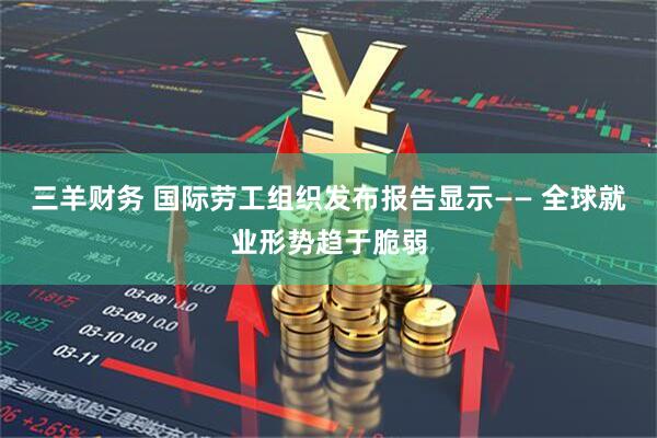三羊财务 国际劳工组织发布报告显示—— 全球就业形势趋于脆弱