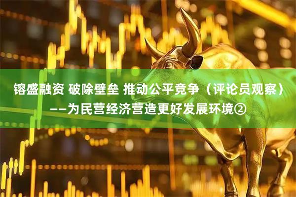 镕盛融资 破除壁垒 推动公平竞争（评论员观察）——为民营经济营造更好发展环境②