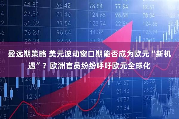 盈远期策略 美元波动窗口期能否成为欧元“新机遇”？欧洲官员纷纷呼吁欧元全球化