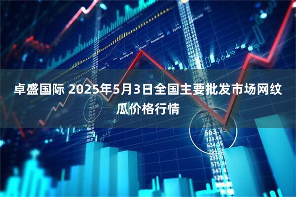 卓盛国际 2025年5月3日全国主要批发市场网纹瓜价格行情
