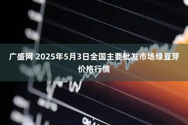 广盛网 2025年5月3日全国主要批发市场绿豆芽价格行情