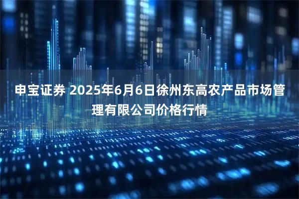 申宝证券 2025年6月6日徐州东高农产品市场管理有限公司价格行情