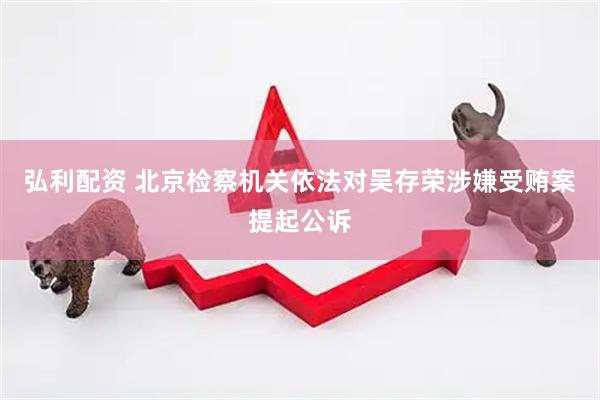 弘利配资 北京检察机关依法对吴存荣涉嫌受贿案提起公诉