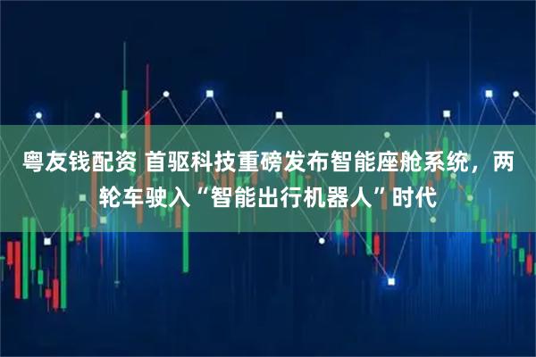 粤友钱配资 首驱科技重磅发布智能座舱系统，两轮车驶入“智能出行机器人”时代