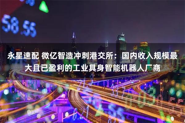永星速配 微亿智造冲刺港交所：国内收入规模最大且已盈利的工业具身智能机器人厂商