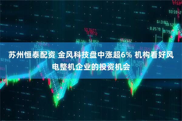 苏州恒泰配资 金风科技盘中涨超6% 机构看好风电整机企业的投资机会