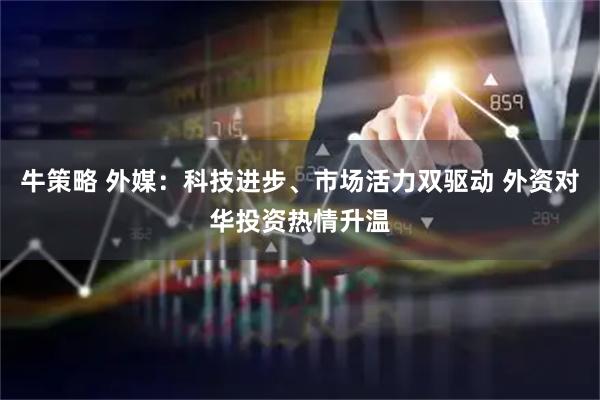 牛策略 外媒：科技进步、市场活力双驱动 外资对华投资热情升温