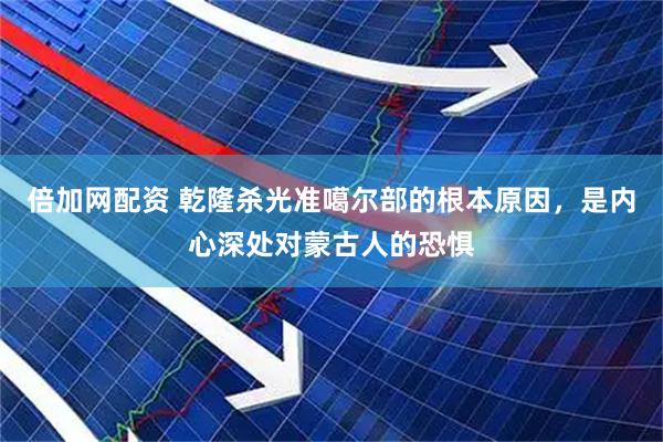 倍加网配资 乾隆杀光准噶尔部的根本原因，是内心深处对蒙古人的恐惧