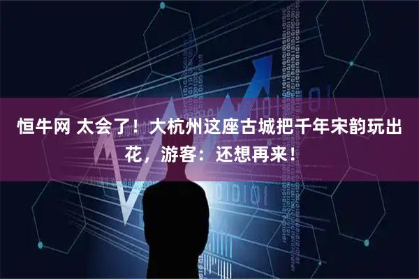 恒牛网 太会了！大杭州这座古城把千年宋韵玩出花，游客：还想再来！