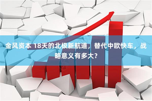 金风资本 18天的北极新航道，替代中欧快车，战略意义有多大？