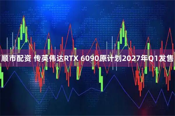 顺市配资 传英伟达RTX 6090原计划2027年Q1发售
