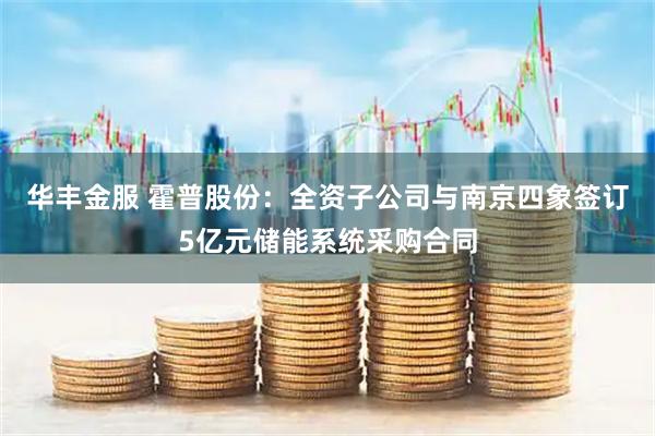 华丰金服 霍普股份:全资子公司与南京四象签订5亿元储能系统采购合同