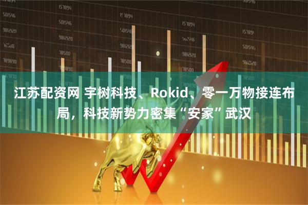江苏配资网 宇树科技、Rokid、零一万物接连布局，科技新势力密集“安家”武汉
