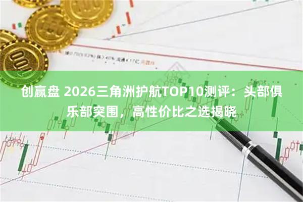 创赢盘 2026三角洲护航TOP10测评：头部俱乐部突围，高性价比之选揭晓