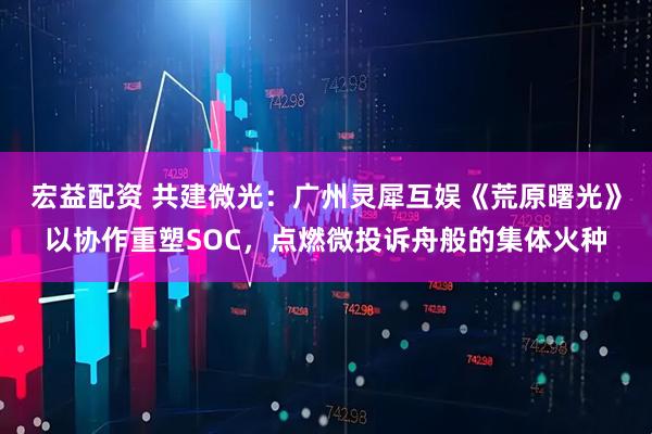 宏益配资 共建微光：广州灵犀互娱《荒原曙光》以协作重塑SOC，点燃微投诉舟般的集体火种