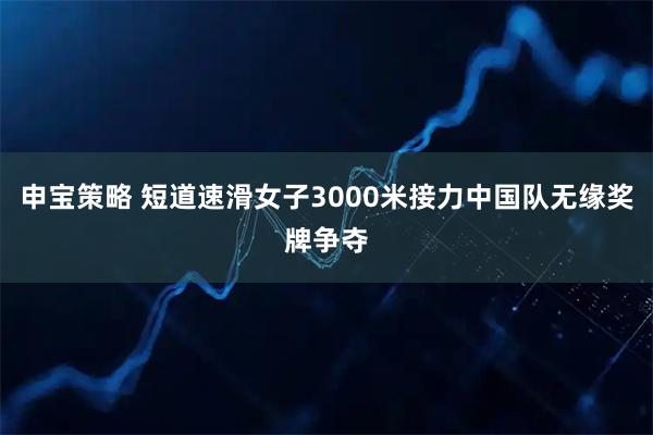 申宝策略 短道速滑女子3000米接力中国队无缘奖牌争夺