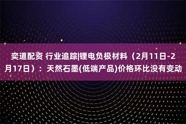 奕道配资 行业追踪|锂电负极材料(2月11日-2月17日):天然石墨(低端产品)价格环比没有变动