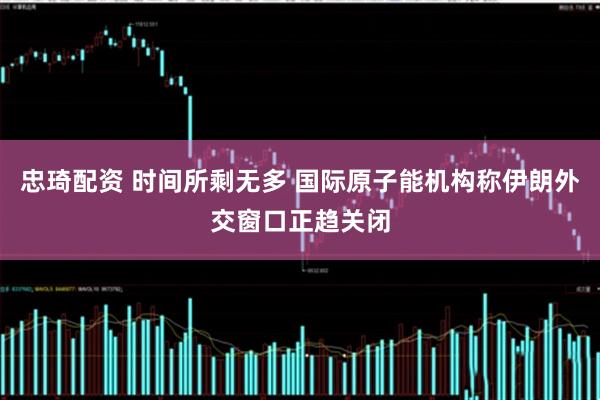 忠琦配资 时间所剩无多 国际原子能机构称伊朗外交窗口正趋关闭