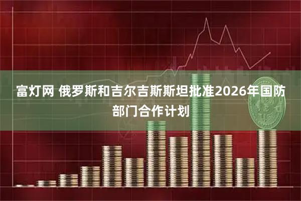 富灯网 俄罗斯和吉尔吉斯斯坦批准2026年国防部门合作计划