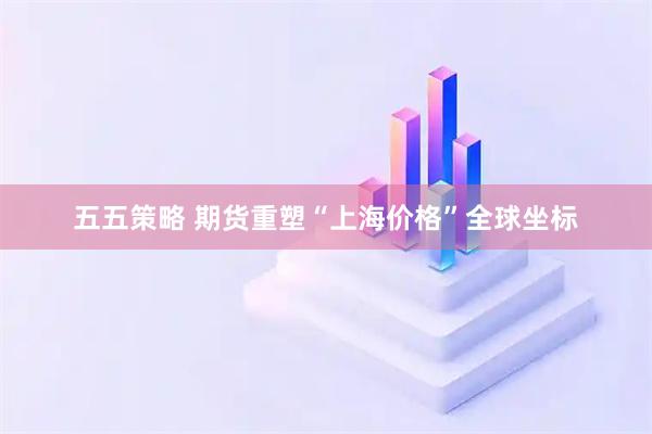 五五策略 期货重塑“上海价格”全球坐标