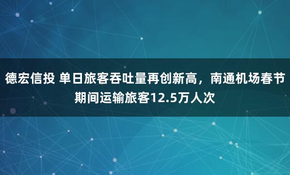德宏信投 单日旅客吞吐量再创新高，南通机场春节期间运输旅客12.5万人次