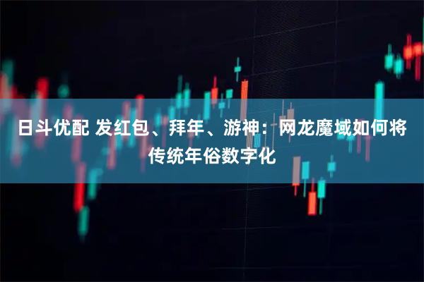 日斗优配 发红包、拜年、游神:网龙魔域如何将传统年俗数字化