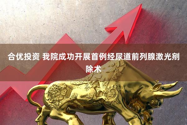 合优投资 我院成功开展首例经尿道前列腺激光剜除术