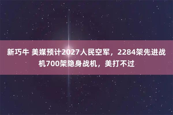 新巧牛 美媒预计2027人民空军,2284架先进战机700架隐身战机,美打不过