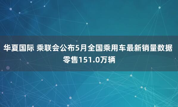 华夏国际 乘联会公布5月全国乘用车最新销量数据 零售151.0万辆