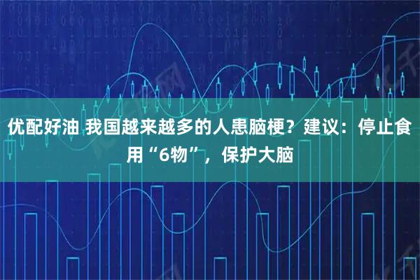 优配好油 我国越来越多的人患脑梗？建议：停止食用“6物”，保护大脑