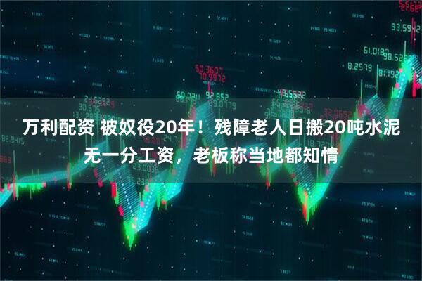 万利配资 被奴役20年!残障老人日搬20吨水泥无一分工资,老板称当地都知情